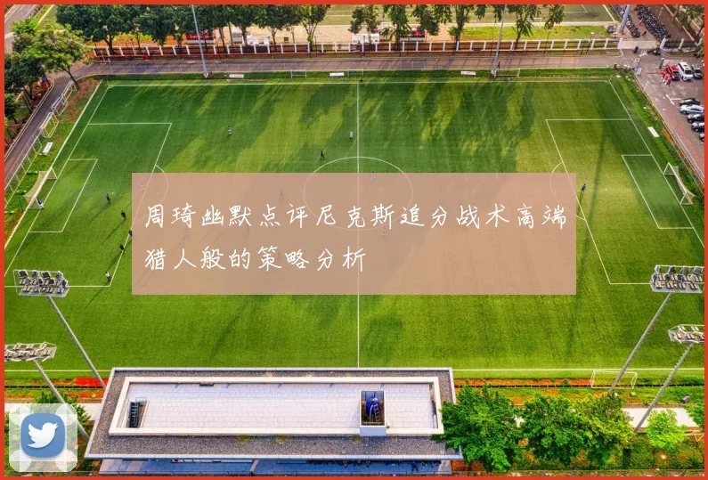 周琦幽默点评尼克斯追分战术高端猎人般的策略分析