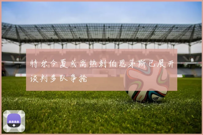 特尔今夏或离热刺伯恩茅斯已展开谈判多队争抢