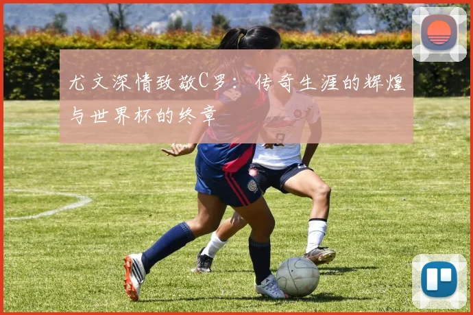 尤文深情致敬C罗：传奇生涯的辉煌与世界杯的终章