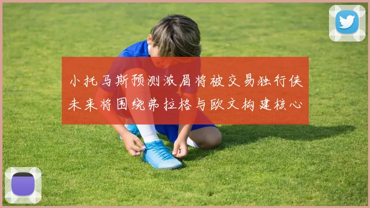 小托马斯预测浓眉将被交易独行侠未来将围绕弗拉格与欧文构建核心阵容