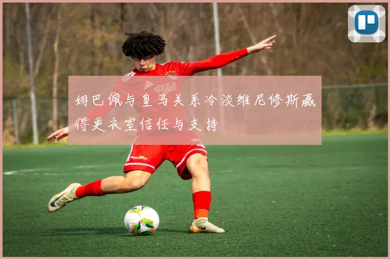 姆巴佩与皇马关系冷淡维尼修斯赢得更衣室信任与支持