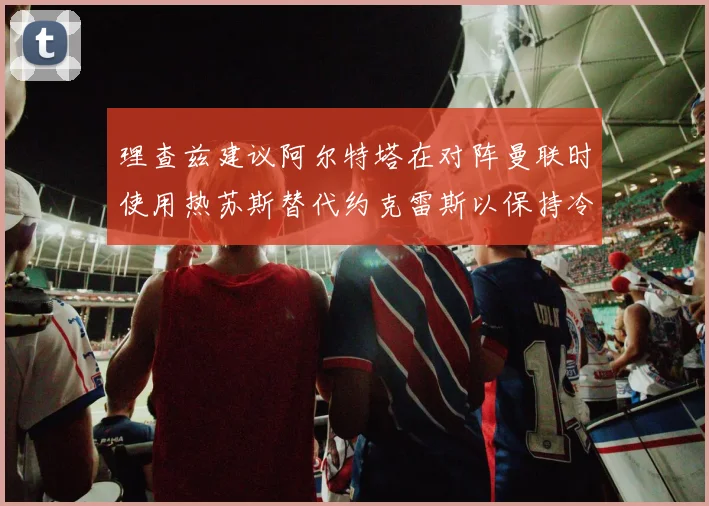 理查兹建议阿尔特塔在对阵曼联时使用热苏斯替代约克雷斯以保持冷静状态