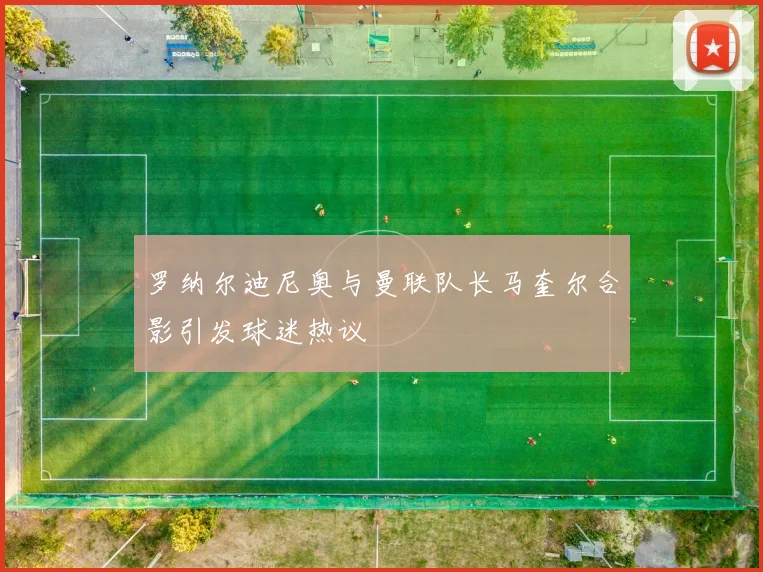 罗纳尔迪尼奥与曼联队长马奎尔合影引发球迷热议