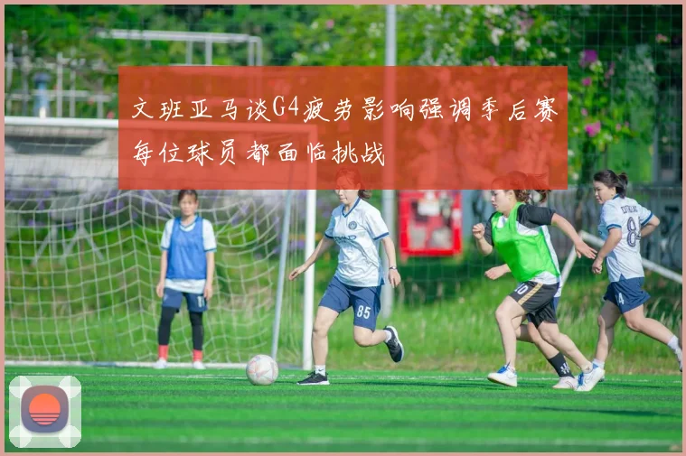 文班亚马谈G4疲劳影响强调季后赛每位球员都面临挑战