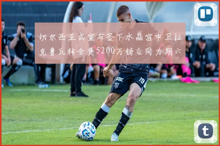 切尔西正式宣布签下水晶宫中卫拉克鲁瓦转会费5200万镑合同为期六年