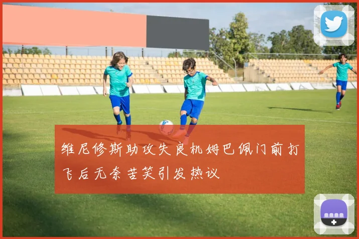 维尼修斯助攻失良机姆巴佩门前打飞后无奈苦笑引发热议