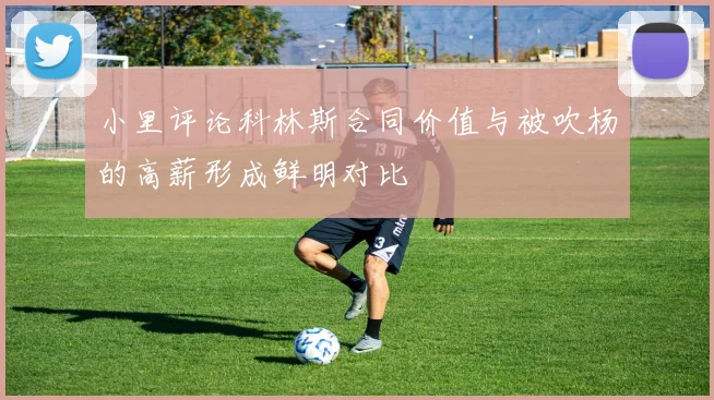 小里评论科林斯合同价值与被吹杨的高薪形成鲜明对比