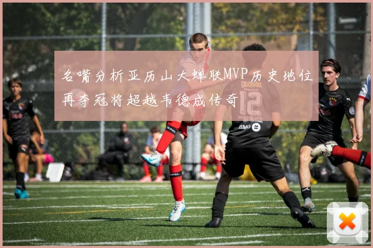 名嘴分析亚历山大蝉联MVP历史地位再夺冠将超越韦德成传奇