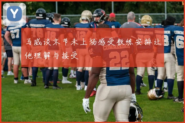 马威谈末节未上场感受教练安排让他理解与接受