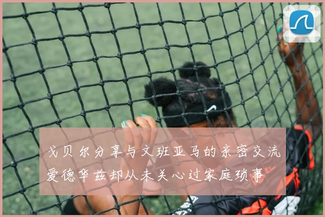 戈贝尔分享与文班亚马的亲密交流爱德华兹却从未关心过家庭琐事