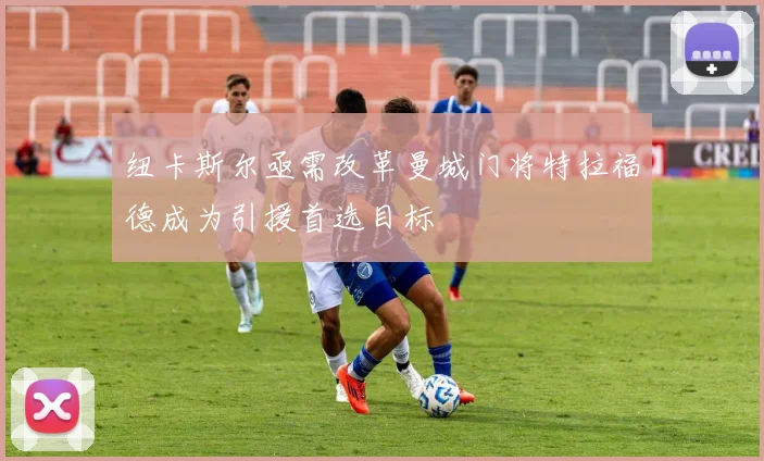 纽卡斯尔亟需改革曼城门将特拉福德成为引援首选目标