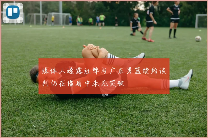 媒体人透露杜锋与广东男篮续约谈判仍在僵局中未见突破