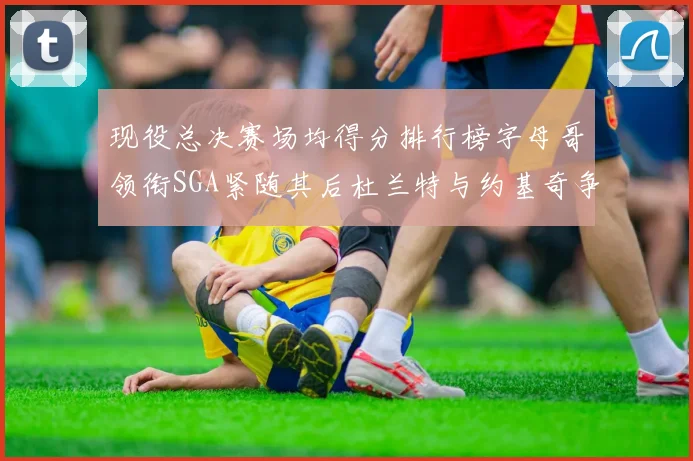 现役总决赛场均得分排行榜字母哥领衔SGA紧随其后杜兰特与约基奇争夺第三名