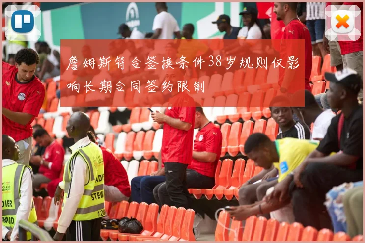 詹姆斯符合签换条件38岁规则仅影响长期合同签约限制