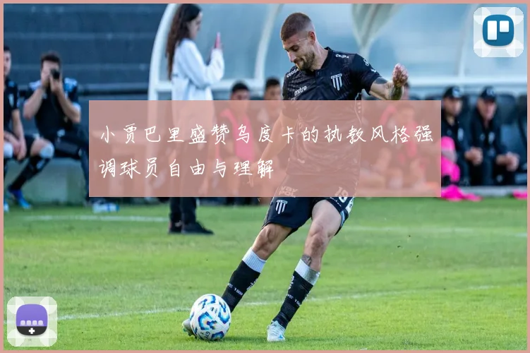 小贾巴里盛赞乌度卡的执教风格强调球员自由与理解