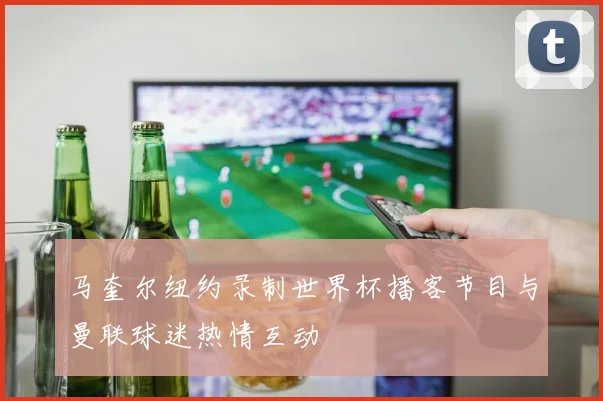 马奎尔纽约录制世界杯播客节目与曼联球迷热情互动