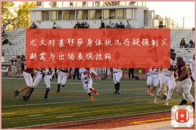 尤文对基耶萨身体状况存疑强制买断需与出场表现挂钩