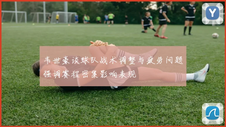 韦世豪谈球队战术调整与疲劳问题强调赛程密集影响表现