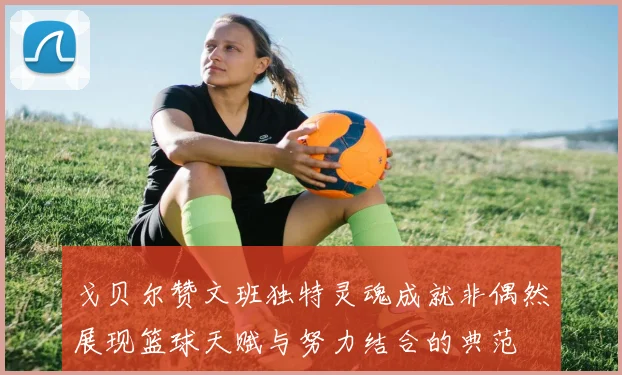 戈贝尔赞文班独特灵魂成就非偶然展现篮球天赋与努力结合的典范