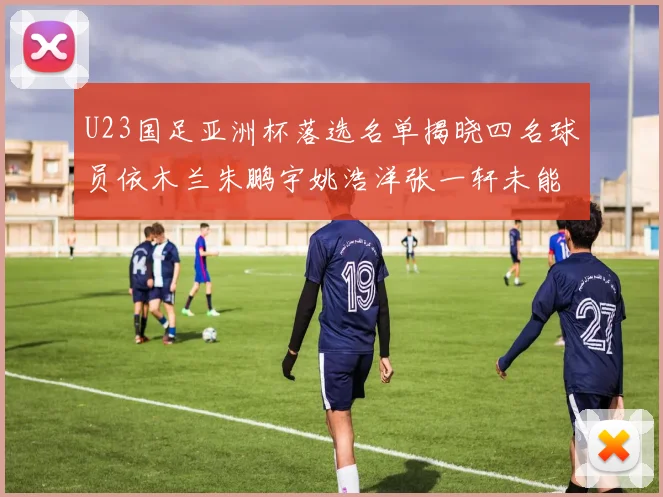 U23国足亚洲杯落选名单揭晓四名球员依木兰朱鹏宇姚浩洋张一轩未能入选